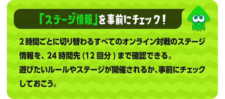 「ステージ情報」を事前にチェック！ 2時間ごとに切り替わるすべてのオンライン対戦のステージ情報を、24時間先(12回分)まで確認できる。遊びたいルールやステージが開催されるか、事前にチェックしておこう。