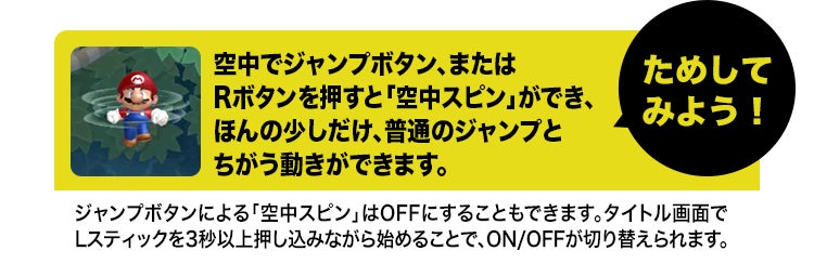 ためしてみよう！空中でジャンプボタン、またはRボタンを押すと「空中スピン」ができ、ほんの少しだけ、普通のジャンプとちがう動きができます。ジャンプボタンによる「空中スピン」はOFFにすることもできます。タイトル画面でLスティックを3秒以上押し込みながら始めることで、ON/OFFが切り替えられます。