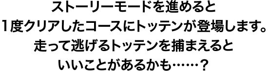 ストーリーモードを進めると1度クリアしたコースにトッテンが登場します。走って逃げるトッテンを捕まえるといいことがあるかも・・・？