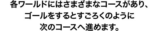 各ワールドにはさまざまなコースがあり、ゴールをすると、すごろくのように次のコースへ進むことができます。